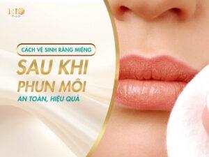 Cách Vệ Sinh Răng Miệng Sau Khi Phun Môi An Toàn, Hiệu Quả